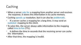 Caching
• When a server asks for a mapping from another server and receives
the response, it stores this information in its cache memory.
• Caching speeds up resolution, but it can also be problematic.
• If a server caches a mapping for a long time, it may send an
outdated mapping to the client.
• To solve this, the server always adds information to the mapping
called time to live (TTL).
• It defines the time in seconds that the receiving server can cache
the information.
• After that time, the mapping is invalid.
 