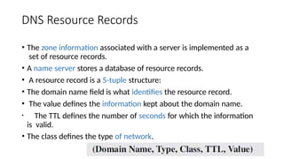 DNS Resource Records
• The zone information associated with a server is implemented as a
set of resource records.
• A name server stores a database of resource records.
• A resource record is a 5-tuple structure:
• The domain name field is what identifies the resource record.
• The value defines the information kept about the domain name.
• The TTL defines the number of seconds for which the information
is valid.
• The class defines the type of network.
 