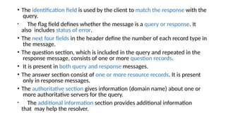 • The identification field is used by the client to match the response with the
query.
• The flag field defines whether the message is a query or response. It
also includes status of error.
• The next four fields in the header define the number of each record type in
the message.
• The question section, which is included in the query and repeated in the
response message, consists of one or more question records.
• It is present in both query and response messages.
• The answer section consist of one or more resource records. It is present
only in response messages.
• The authoritative section gives information (domain name) about one or
more authoritative servers for the query.
• The additional information section provides additional information
that may help the resolver.
 