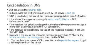 Encapsulation in DNS
• DNS can use either UDP or TCP.
• In both cases the well-known port used by the server is port 53.
• UDP is used when the size of the response message is less than 512 bytes.
• If the size of the response message is more than 512 bytes, a TCP
connection is used.
• If the resolver has prior knowledge that the size of the response message is
more than 512 bytes, it uses the TCP connection.
• If the resolver does not know the size of the response message, it can use
the UDP port.
• However, if the size of the response message is more than 512 bytes, the
server truncates the message and turns on the TC bit.
• The resolver now opens a TCP connection and repeats the request to get
a full response from the server.
 
