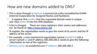 How are new domains added to DNS?
• This is done through a registrar, a commercial entity accredited by ICANN
(Internet Corporation for Assigned Names and Numbers).
• A registrar first verifies that the requested domain name is unique
and then enters it into the DNS database.
• A fee is charged. There are many registrars; their names and addresses
can be found at: http://www.intenic.net
• To register, the organization needs to give the name of its server and the IP
address of the server.
• For example, a new commercial organization named wonderful with a
server named ws and IP address 200.200.200.5 needs to give the following
information to one of the registrars:
• Domain name: ws.wonderful.com IP address: 200.200.200.5
 