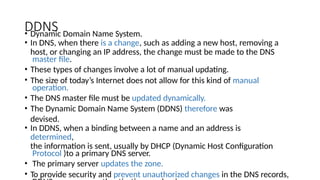 DDNS
• Dynamic Domain Name System.
• In DNS, when there is a change, such as adding a new host, removing a
host, or changing an IP address, the change must be made to the DNS
master file.
• These types of changes involve a lot of manual updating.
• The size of today’s Internet does not allow for this kind of manual
operation.
• The DNS master file must be updated dynamically.
• The Dynamic Domain Name System (DDNS) therefore was
devised.
• In DDNS, when a binding between a name and an address is
determined,
the information is sent, usually by DHCP (Dynamic Host Configuration
Protocol )to a primary DNS server.
• The primary server updates the zone.
• To provide security and prevent unauthorized changes in the DNS records,
 