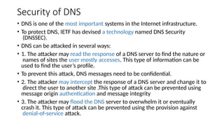 Security of DNS
• DNS is one of the most important systems in the Internet infrastructure.
• To protect DNS, IETF has devised a technology named DNS Security
(DNSSEC).
• DNS can be attacked in several ways:
• 1. The attacker may read the response of a DNS server to find the nature or
names of sites the user mostly accesses. This type of information can be
used to find the user’s profile.
• To prevent this attack, DNS messages need to be confidential.
• 2. The attacker may intercept the response of a DNS server and change it to
direct the user to another site .This type of attack can be prevented using
message origin authentication and message integrity
• 3. The attacker may flood the DNS server to overwhelm it or eventually
crash it. This type of attack can be prevented using the provision against
denial-of-service attack.
 