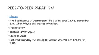 PEER-TO-PEER PARADIGM
• History
• The first instance of peer-to-peer file sharing goes back to December
1987 when Wayne Bell created WWIVnet.
• Freenet 1999
• Napster (1999–2001)
• Gnutella 2000
• Fast-Track (used by the Kazaa), BitTorrent, WinMX, and GNUnet in
2001.
 