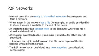 P2P Networks
• Internet users that are ready to share their resources become peers and
form a network.
• When a peer in the network has a file (for example, an audio or video file)
to share, it makes it available to the rest of the peers.
• An interested peer can connect itself to the computer where the file is
stored and download it.
• After a peer downloads a file, it can make it available for other peers to
download.
• As more peers join and download that file, more copies of the file
become available to the group.
• The P2P networks can be divided into two categories: centralized and
decentralized.
 