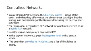 Centralized Networks
• In a centralized P2P network, the directory system⎯listing of the
peers and what they offer⎯uses the client-server paradigm, but the
storing and downloading of the files are done using the peer-to-peer
paradigm.
• For this reason, a centralized P2P network is sometimes referred to as
a hybrid P2P network.
• Napster was an example of a centralized P2P.
• In this type of network, a peer first registers itself with a central
server.
• The peer then provides its IP address and a list of files it has to
share.
 