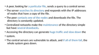 • A peer, looking for a particular file, sends a query to a central server.
• The server searches its directory and responds with the IP addresses
of nodes that have a copy of the file.
• The peer contacts one of the nodes and downloads the file. The
directory is constantly updated.
• Centralized networks make the maintenance of the directory simple
but have several drawbacks.
• Accessing the directory can generate huge traffic and slow down the
• system.
• The central servers are vulnerable to attack, and if all of them fail, the
whole system goes down.
 
