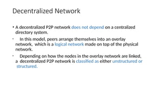 Decentralized Network
• A decentralized P2P network does not depend on a centralized
directory system.
• In this model, peers arrange themselves into an overlay
network, which is a logical network made on top of the physical
network.
• Depending on how the nodes in the overlay network are linked,
a decentralized P2P network is classified as either unstructured or
structured.
 