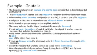 Example : Gnutella
• The Gnutella network is an example of a peer-to-peer network that is decentralized but
unstructured.
• It is unstructured in a sense that the directory is randomly distributed between nodes.
• When node A wants to access an object (such as a file), it contacts one of its neighbors.
• A neighbor, in this case, is any node whose address is known to node A.
• Node A sends a query message to the neighbor, node W.
• The query includes the identity of the object (for example, file name).
• If node W knows the address of node X, which has the object, it sends a response
message, that includes the address of node X.
• Node A now can use the commands defined in a transfer protocol such as HTTP
to get a
copy of the object from node X.
• If node W does not know the address of node X, it floods the request from A to all its
neighbors.
• one of the reasons that Gnutella can not be scaled well is the flooding.
• Gnutella adopted techniques such as Query Routing Protocol (QRP) and Dynamic
Querying (DQ) to reduce traffic overhead.
 