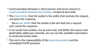 • Communication between a client process and server process is
communication between two sockets, created at two ends.
• The client thinks that the socket is the entity that receives the request
and gives the response;
• the server thinks that the socket is the one that has a request
and needs the response.
• If we create two sockets, one at each end, and define the source and
destination addresses correctly, we can use the available instructions
to send and receive data.
• The rest is the responsibility of the operating system and the
embedded TCP/IP protocol.
 