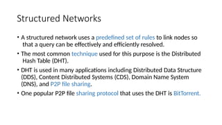 Structured Networks
• A structured network uses a predefined set of rules to link nodes so
that a query can be effectively and efficiently resolved.
• The most common technique used for this purpose is the Distributed
Hash Table (DHT).
• DHT is used in many applications including Distributed Data Structure
(DDS), Content Distributed Systems (CDS), Domain Name System
(DNS), and P2P file sharing.
• One popular P2P file sharing protocol that uses the DHT is BitTorrent.
 