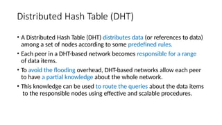 Distributed Hash Table (DHT)
• A Distributed Hash Table (DHT) distributes data (or references to data)
among a set of nodes according to some predefined rules.
• Each peer in a DHT-based network becomes responsible for a range
of data items.
• To avoid the flooding overhead, DHT-based networks allow each peer
to have a partial knowledge about the whole network.
• This knowledge can be used to route the queries about the data items
to the responsible nodes using effective and scalable procedures.
 