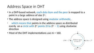 Address Space in DHT
• In a DHT-based network, each data item and the peer is mapped to a
point in a large address of size 2m.
• The address space is designed using modular arithmetic,
• which means that points in the address space as distributed
evenly on a circle with 2m points (0 to 2m − 1) using clockwise
direction
• Most of the DHT implementations use m = 160.
 