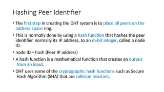 Hashing Peer Identifier
• The first step in creating the DHT system is to place all peers on the
address space ring.
• This is normally done by using a hash function that hashes the peer
identifier, normally its IP address, to an m-bit integer, called a node
ID.
• node ID = hash (Peer IP address)
• A hash function is a mathematical function that creates an output
from an input.
• DHT uses some of the cryptographic hash functions such as Secure
Hash Algorithm (SHA) that are collision resistant.
 