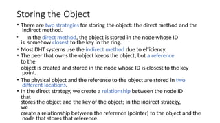 Storing the Object
• There are two strategies for storing the object: the direct method and the
indirect method.
• In the direct method, the object is stored in the node whose ID
is somehow closest to the key in the ring.
• Most DHT systems use the indirect method due to efficiency.
• The peer that owns the object keeps the object, but a reference
to the
object is created and stored in the node whose ID is closest to the key
point.
• The physical object and the reference to the object are stored in two
different locations.
• In the direct strategy, we create a relationship between the node ID
that
stores the object and the key of the object; in the indirect strategy,
we
create a relationship between the reference (pointer) to the object and the
node that stores that reference.
 