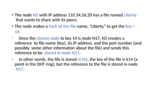 • The node N5 with IP address 110.34.56.20 has a file named Liberty
that wants to share with its peers.
• The node makes a hash of the file name, “Liberty,” to get the key =
14.
• Since the closest node to key 14 is node N17, N5 creates a
reference to file name (key), its IP address, and the port number (and
possibly some other information about the file) and sends this
reference to be stored in node N17.
• In other words, the file is stored in N5, the key of the file is k14 (a
point in the DHT ring), but the reference to the file is stored in node
N17.
 