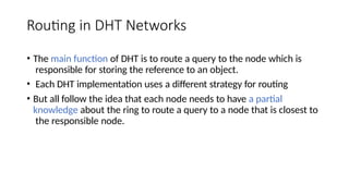 Routing in DHT Networks
• The main function of DHT is to route a query to the node which is
responsible for storing the reference to an object.
• Each DHT implementation uses a different strategy for routing
• But all follow the idea that each node needs to have a partial
knowledge about the ring to route a query to a node that is closest to
the responsible node.
 