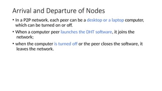Arrival and Departure of Nodes
• In a P2P network, each peer can be a desktop or a laptop computer,
which can be turned on or off.
• When a computer peer launches the DHT software, it joins the
network;
• when the computer is turned off or the peer closes the software, it
leaves the network.
 