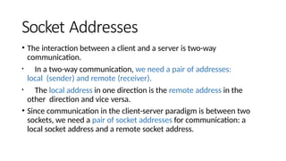 Socket Addresses
• The interaction between a client and a server is two-way
communication.
• In a two-way communication, we need a pair of addresses:
local (sender) and remote (receiver).
• The local address in one direction is the remote address in the
other direction and vice versa.
• Since communication in the client-server paradigm is between two
sockets, we need a pair of socket addresses for communication: a
local socket address and a remote socket address.
 