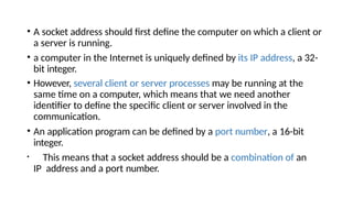 • A socket address should first define the computer on which a client or
a server is running.
• a computer in the Internet is uniquely defined by its IP address, a 32-
bit integer.
• However, several client or server processes may be running at the
same time on a computer, which means that we need another
identifier to define the specific client or server involved in the
communication.
• An application program can be defined by a port number, a 16-bit
integer.
• This means that a socket address should be a combination of an
IP address and a port number.
 