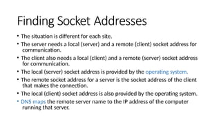 Finding Socket Addresses
• The situation is different for each site.
• The server needs a local (server) and a remote (client) socket address for
communication.
• The client also needs a local (client) and a remote (server) socket address
for communication.
• The local (server) socket address is provided by the operating system.
• The remote socket address for a server is the socket address of the client
that makes the connection.
• The local (client) socket address is also provided by the operating system.
• DNS maps the remote server name to the IP address of the computer
running that server.
 