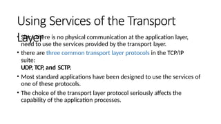 Using Services of the Transport
Layer
• Since there is no physical communication at the application layer,
need to use the services provided by the transport layer.
• there are three common transport layer protocols in the TCP/IP
suite:
UDP, TCP, and SCTP.
• Most standard applications have been designed to use the services of
one of these protocols.
• The choice of the transport layer protocol seriously affects the
capability of the application processes.
 