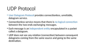 UDP Protocol
• User Datagram Protocol provides connectionless, unreliable,
datagram service.
• Connectionless service means that there is no logical connection
between the two ends exchanging messages.
• Each message is an independent entity encapsulated in a packet
called a datagram.
• UDP does not see any relation (connection) between consequent
datagrams coming from the same source and going to the same
destination.
 