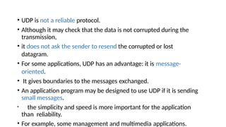 • UDP is not a reliable protocol.
• Although it may check that the data is not corrupted during the
transmission,
• it does not ask the sender to resend the corrupted or lost
datagram.
• For some applications, UDP has an advantage: it is message-
oriented.
• It gives boundaries to the messages exchanged.
• An application program may be designed to use UDP if it is sending
small messages.
• the simplicity and speed is more important for the application
than reliability.
• For example, some management and multimedia applications.
 