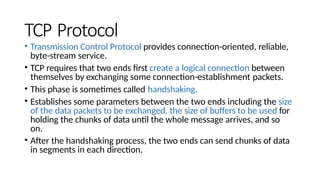 TCP Protocol
• Transmission Control Protocol provides connection-oriented, reliable,
byte-stream service.
• TCP requires that two ends first create a logical connection between
themselves by exchanging some connection-establishment packets.
• This phase is sometimes called handshaking.
• Establishes some parameters between the two ends including the size
of the data packets to be exchanged, the size of buffers to be used for
holding the chunks of data until the whole message arrives, and so
on.
• After the handshaking process, the two ends can send chunks of data
in segments in each direction.
 