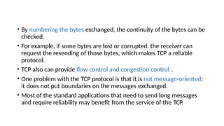 • By numbering the bytes exchanged, the continuity of the bytes can be
checked.
• For example, if some bytes are lost or corrupted, the receiver can
request the resending of those bytes, which makes TCP a reliable
protocol.
• TCP also can provide flow control and congestion control .
• One problem with the TCP protocol is that it is not message-oriented;
it does not put boundaries on the messages exchanged.
• Most of the standard applications that need to send long messages
and require reliability may benefit from the service of the TCP.
 