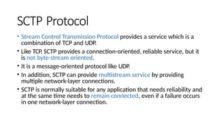 SCTP Protocol
• Stream Control Transmission Protocol provides a service which is a
combination of TCP and UDP.
• Like TCP, SCTP provides a connection-oriented, reliable service, but it
is not byte-stream oriented.
• It is a message-oriented protocol like UDP.
• In addition, SCTP can provide multistream service by providing
multiple network-layer connections.
• SCTP is normally suitable for any application that needs reliability and
at the same time needs to remain connected, even if a failure occurs
in one network-layer connection.
 