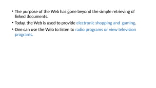 • The purpose of the Web has gone beyond the simple retrieving of
linked documents.
• Today, the Web is used to provide electronic shopping and gaming.
• One can use the Web to listen to radio programs or view television
programs.
 