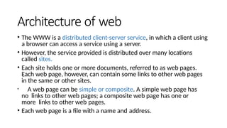 Architecture of web
• The WWW is a distributed client-server service, in which a client using
a browser can access a service using a server.
• However, the service provided is distributed over many locations
called sites.
• Each site holds one or more documents, referred to as web pages.
Each web page, however, can contain some links to other web pages
in the same or other sites.
• A web page can be simple or composite. A simple web page has
no links to other web pages; a composite web page has one or
more links to other web pages.
• Each web page is a file with a name and address.
 