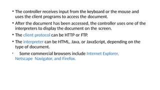• The controller receives input from the keyboard or the mouse and
uses the client programs to access the document.
• After the document has been accessed, the controller uses one of the
interpreters to display the document on the screen.
• The client protocol can be HTTP or FTP.
• The interpreter can be HTML, Java, or JavaScript, depending on the
type of document.
• Some commercial browsers include Internet Explorer,
Netscape Navigator, and Firefox.
 