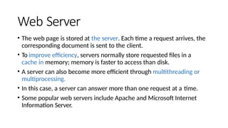 Web Server
• The web page is stored at the server. Each time a request arrives, the
corresponding document is sent to the client.
• To improve efficiency, servers normally store requested files in a
cache in memory; memory is faster to access than disk.
• A server can also become more efficient through multithreading or
multiprocessing.
• In this case, a server can answer more than one request at a time.
• Some popular web servers include Apache and Microsoft Internet
Information Server.
 