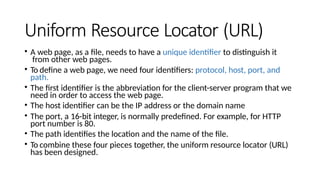 Uniform Resource Locator (URL)
• A web page, as a file, needs to have a unique identifier to distinguish it
from other web pages.
• To define a web page, we need four identifiers: protocol, host, port, and
path.
• The first identifier is the abbreviation for the client-server program that we
need in order to access the web page.
• The host identifier can be the IP address or the domain name
• The port, a 16-bit integer, is normally predefined. For example, for HTTP
port number is 80.
• The path identifies the location and the name of the file.
• To combine these four pieces together, the uniform resource locator (URL)
has been designed.
 