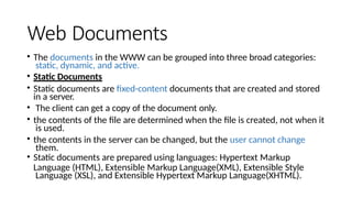 Web Documents
• The documents in the WWW can be grouped into three broad categories:
static, dynamic, and active.
• Static Documents
• Static documents are fixed-content documents that are created and stored
in a server.
• The client can get a copy of the document only.
• the contents of the file are determined when the file is created, not when it
is used.
• the contents in the server can be changed, but the user cannot change
them.
• Static documents are prepared using languages: Hypertext Markup
Language (HTML), Extensible Markup Language(XML), Extensible Style
Language (XSL), and Extensible Hypertext Markup Language(XHTML).
 