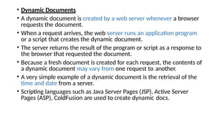 • Dynamic Documents
• A dynamic document is created by a web server whenever a browser
requests the document.
• When a request arrives, the web server runs an application program
or a script that creates the dynamic document.
• The server returns the result of the program or script as a response to
the browser that requested the document.
• Because a fresh document is created for each request, the contents of
a dynamic document may vary from one request to another.
• A very simple example of a dynamic document is the retrieval of the
time and date from a server.
• Scripting languages such as Java Server Pages (JSP), Active Server
Pages (ASP), ColdFusion are used to create dynamic docs.
 
