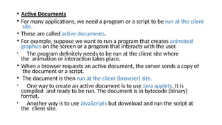• Active Documents
• For many applications, we need a program or a script to be run at the client
site.
• These are called active documents.
• For example, suppose we want to run a program that creates animated
graphics on the screen or a program that interacts with the user.
• The program definitely needs to be run at the client site where
the animation or interaction takes place.
• When a browser requests an active document, the server sends a copy of
the document or a script.
• The document is then run at the client (browser) site.
• One way to create an active document is to use Java applets, It is
compiled and ready to be run. The document is in bytecode (binary)
format.
• Another way is to use JavaScripts but download and run the script at
the client site.
 