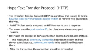 HyperText Transfer Protocol (HTTP)
• The HyperText Transfer Protocol (HTTP) is a protocol that is used to define
how the client-server programs can be written to retrieve web pages from
the Web.
• An HTTP client sends a request; an HTTP server returns a response.
• The server uses the port number 80; the client uses a temporary port
number.
• HTTP uses the services of TCP a connection-oriented and reliable protocol.
• This means that, before any transaction between the client and the
server can take place, a connection needs to be established between
them.
• After the transaction, the connection should be terminated.
 