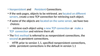 • Nonpersistent and Persistent Connections.
• If the web pages, objects to be retrieved, are located on different
servers, create a new TCP connection for retrieving each object.
• If some of the objects are located on the same server, we have two
choices:
• retrieve each object using a new TCP connection or make a
TCP connection and retrieve them all.
• The first method is referred to as nonpersistent connections, the
second as persistent connections.
• HTTP, prior to version 1.1, specified nonpersistent connections,
while persistent connections is the default in version 1.1
 