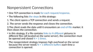 Nonpersistent Connections
• One TCP connection is made for each request/response.
• The following lists the steps in this strategy:
1. The client opens a TCP connection and sends a request.
2. The server sends the response and closes the connection.
3.The client reads the data until it encounters an end-of-file marker; it
then closes the connection.
• In this strategy, if a file contains links to N different pictures in
different files (all located on the same server), the connection must
be opened and closed N + 1 times.
• The nonpersistent strategy imposes high overhead on the server
because the server needs N + 1 different buffers each time a
connection is opened.
 