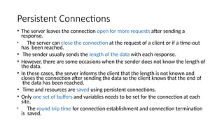 Persistent Connections
• The server leaves the connection open for more requests after sending a
response.
• The server can close the connection at the request of a client or if a time-out
has been reached.
• The sender usually sends the length of the data with each response.
• However, there are some occasions when the sender does not know the length of
the data.
• In these cases, the server informs the client that the length is not known and
closes the connection after sending the data so the client knows that the end of
the data has been reached.
• Time and resources are saved using persistent connections.
• Only one set of buffers and variables needs to be set for the connection at each
site.
• The round trip time for connection establishment and connection termination
is saved.
 