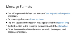 Message Formats
• The HTTP protocol defines the format of the request and response
messages.
• Each message is made of four sections.
• The first section in the request message is called the request line;
• the first section in the response message is called the status line.
• Other three sections have the same names in the request and
response messages.
 