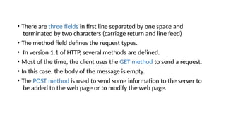 • There are three fields in first line separated by one space and
terminated by two characters (carriage return and line feed)
• The method field defines the request types.
• In version 1.1 of HTTP, several methods are defined.
• Most of the time, the client uses the GET method to send a request.
• In this case, the body of the message is empty.
• The POST method is used to send some information to the server to
be added to the web page or to modify the web page.
 