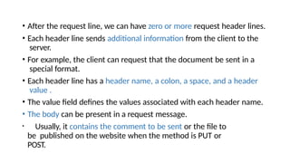 • After the request line, we can have zero or more request header lines.
• Each header line sends additional information from the client to the
server.
• For example, the client can request that the document be sent in a
special format.
• Each header line has a header name, a colon, a space, and a header
value .
• The value field defines the values associated with each header name.
• The body can be present in a request message.
• Usually, it contains the comment to be sent or the file to
be published on the website when the method is PUT or
POST.
 