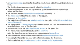 • A response message consists of a status line, header lines, a blank line, and sometimes a
body.
• The first line in a response message is called the status line.
• There are three fields in this line separated by spaces and terminated by a carriage
return and line feed.
• The first field defines the version of HTTP protocol, currently 1.1.
• The status code field defines the status of the request.
• It consists of three digits.
• The codes in the 100 range are only informational, the codes in the 200 range indicate a
successful request.
• The codes in the 300 range redirect the client to another URL, and the codes in the 400
range indicate an error at the client site.
• Finally, the codes in the 500 range indicate an error at the server site.
• The status phrase explains the status code in text form.
• After the status line, we can have zero or more response header lines.
• Each header line sends additional information from the server to the client.
• For example, the sender can send extra information about the document.
• Each header line has a header name, a colon, a space, and a header value.
 