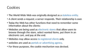 Cookies
• The World Wide Web was originally designed as a stateless entity.
• A client sends a request; a server responds. Their relationship is over.
• Today the Web has other functions that need to remember some
information about the clients:
• Websites are being used as electronic stores that allow users to
browse through the store, select wanted items, put them in an
electronic cart, and pay at the end.
• Websites may allow access to registered clients only.
• websites are used as portals or advertising agency.
• For these purposes, the cookie mechanism was devised.
 