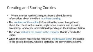 Creating and Storing Cookies
• When a server receives a request from a client, it stores
information about the client in a file or a string.
• The contents of the cookie (information the server has gathered
about the client such as name, registration number, and so on), a
timestamp, and other information depending on the implementation.
• The server includes the cookie in the response that it sends to the
client.
• When the client receives the response, the browser stores the cookie
in the cookie directory, which is sorted by the server domain name.
 