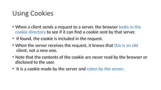 Using Cookies
• When a client sends a request to a server, the browser looks in the
cookie directory to see if it can find a cookie sent by that server.
• If found, the cookie is included in the request.
• When the server receives the request, it knows that this is an old
client, not a new one.
• Note that the contents of the cookie are never read by the browser or
disclosed to the user.
• It is a cookie made by the server and eaten by the server.
 